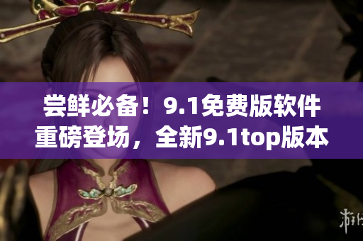 嘗鮮必備！9.1免費(fèi)版軟件重磅登場(chǎng)，全新9.1top版本震撼發(fā)布