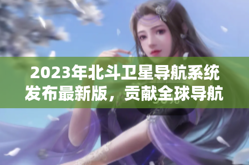 2023年北斗衛(wèi)星導(dǎo)航系統(tǒng)發(fā)布最新版，貢獻(xiàn)全球?qū)Ш郊夹g(shù)大突破