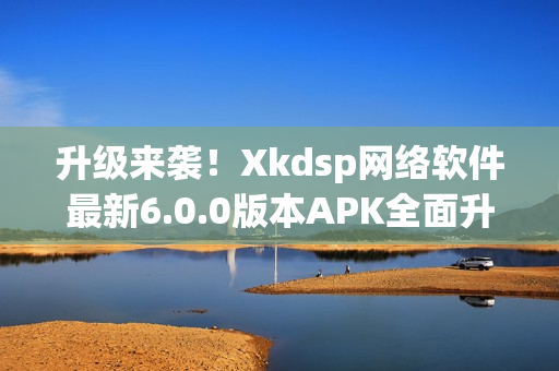 升級來襲！Xkdsp網(wǎng)絡(luò)軟件最新6.0.0版本APK全面升級