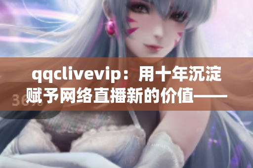 qqclivevip：用十年沉淀賦予網(wǎng)絡直播新的價值——2023MBA的探索與創(chuàng)新