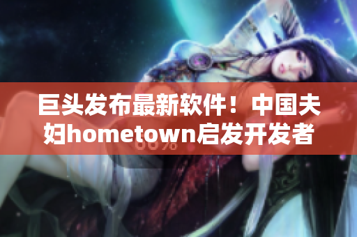 巨頭發(fā)布最新軟件！中國夫婦hometown啟發(fā)開發(fā)者如何優(yōu)化網(wǎng)絡(luò)體驗(yàn)