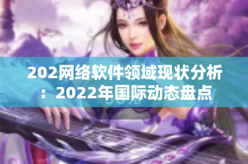 202網(wǎng)絡(luò)軟件領(lǐng)域現(xiàn)狀分析：2022年國際動態(tài)盤點(diǎn)