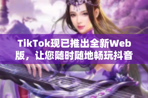 TikTok現(xiàn)已推出全新Web版，讓您隨時(shí)隨地暢玩抖音短視頻