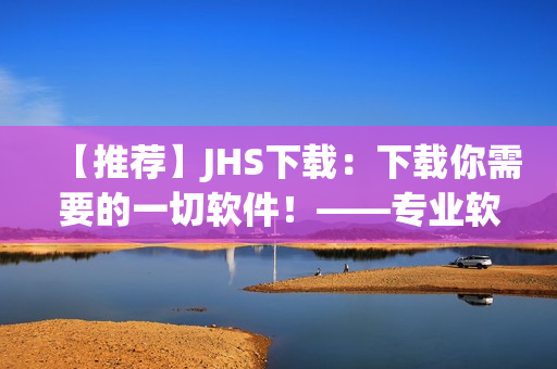 【推薦】JHS下載：下載你需要的一切軟件！——專業(yè)軟件編輯精心打造的下載平臺(tái)！