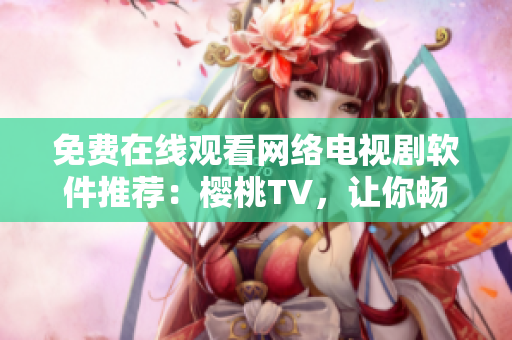 免費在線觀看網絡電視劇軟件推薦：櫻桃TV，讓你暢游視覺盛宴