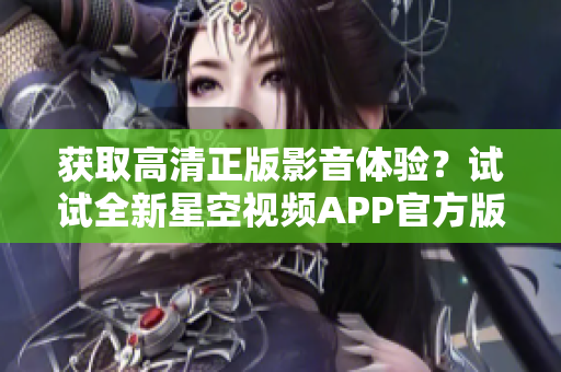 獲取高清正版影音體驗？試試全新星空視頻APP官方版下載安裝！