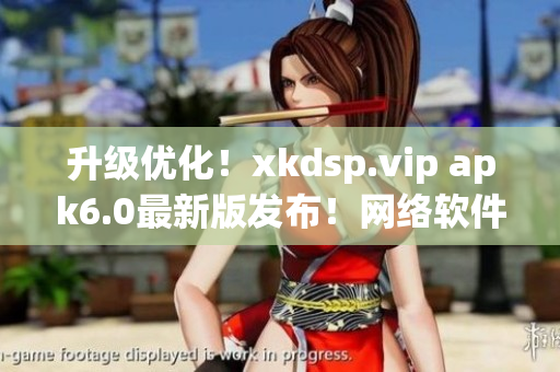 升級優(yōu)化！xkdsp.vip apk6.0最新版發(fā)布！網(wǎng)絡(luò)軟件編輯強(qiáng)烈推薦！