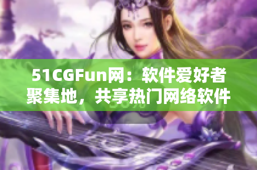 51CGFun網(wǎng)：軟件愛(ài)好者聚集地，共享熱門(mén)網(wǎng)絡(luò)軟件使用心得