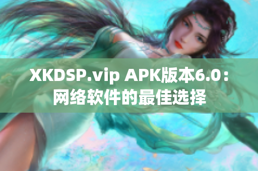 XKDSP.vip APK版本6.0：網(wǎng)絡(luò)軟件的最佳選擇