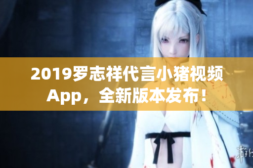 2019羅志祥代言小豬視頻App，全新版本發(fā)布！