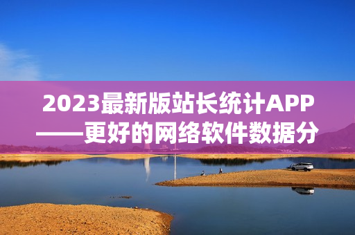 2023最新版站長統(tǒng)計APP——更好的網(wǎng)絡(luò)軟件數(shù)據(jù)分析工具