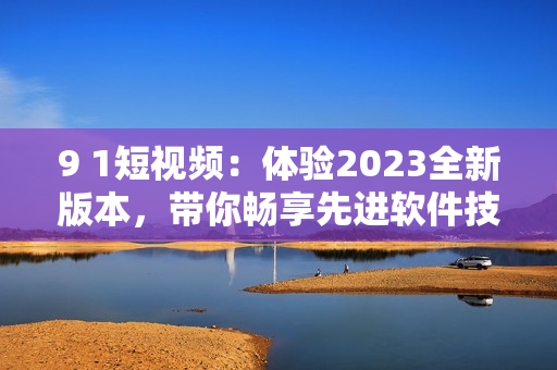 9 1短視頻：體驗2023全新版本，帶你暢享先進軟件技術(shù)