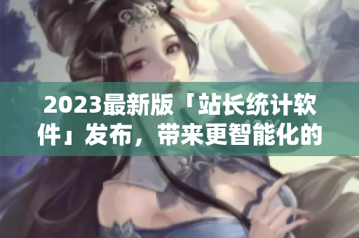 2023最新版「站長統(tǒng)計軟件」發(fā)布，帶來更智能化的網(wǎng)絡(luò)數(shù)據(jù)分析！