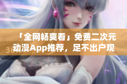 「全網(wǎng)暢爽看」免費二次元動漫App推薦，足不出戶觀看海量番劇資源