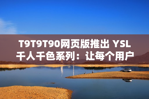 T9T9T90網(wǎng)頁版推出 YSL千人千色系列：讓每個用戶都能擁有個性化的上網(wǎng)體驗