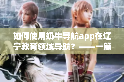 如何使用奶牛導(dǎo)航app在遼寧教育領(lǐng)域?qū)Ш?？——一篇詳?xì)的使用指南