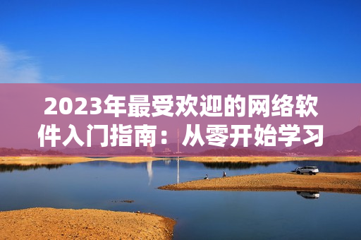 2023年最受歡迎的網(wǎng)絡(luò)軟件入門指南：從零開始學(xué)習(xí)網(wǎng)絡(luò)技術(shù)！