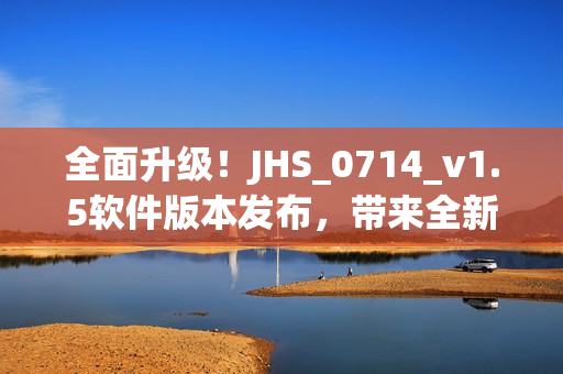 全面升級(jí)！JHS_0714_v1.5軟件版本發(fā)布，帶來(lái)全新用戶體驗(yàn)