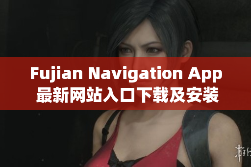 Fujian Navigation App 最新網(wǎng)站入口下載及安裝方法