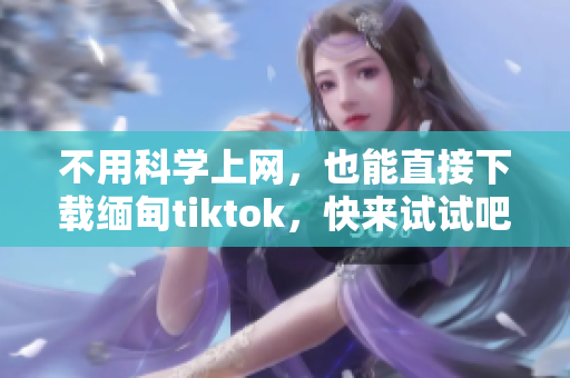 不用科學(xué)上網(wǎng)，也能直接下載緬甸tiktok，快來試試吧！