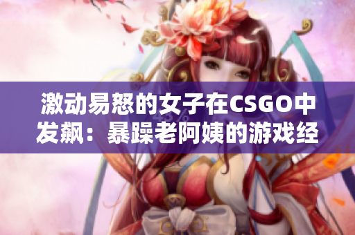 激動易怒的女子在CSGO中發(fā)飆：暴躁老阿姨的游戲經(jīng)歷