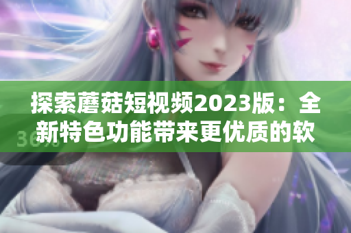 探索蘑菇短視頻2023版：全新特色功能帶來更優(yōu)質(zhì)的軟件體驗(yàn)