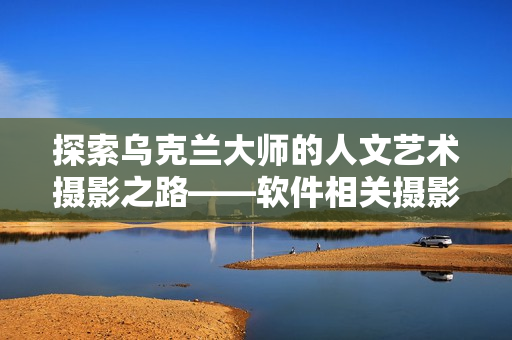 探索烏克蘭大師的人文藝術攝影之路——軟件相關攝影師專訪