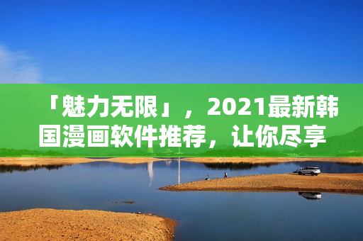 「魅力無限」，2021最新韓國漫畫軟件推薦，讓你盡享閱讀無界！