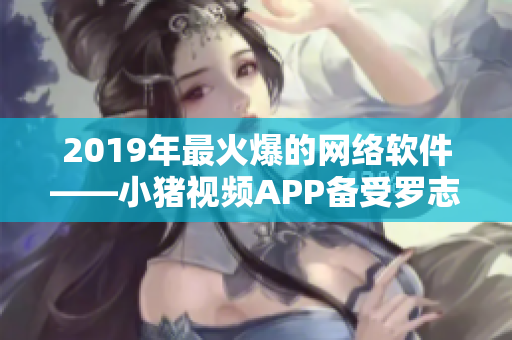 2019年最火爆的網(wǎng)絡(luò)軟件——小豬視頻APP備受羅志祥青睞