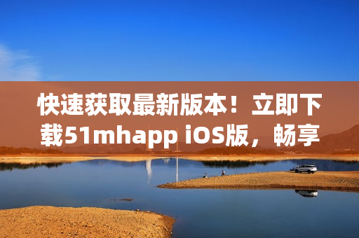 快速獲取最新版本！立即下載51mhapp iOS版，暢享更多軟件資源