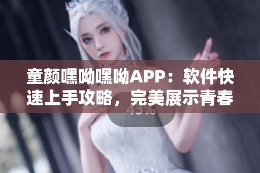 童顏嘿呦嘿呦APP：軟件快速上手攻略，完美展示青春活力