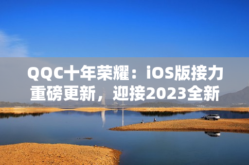 QQC十年榮耀：iOS版接力重磅更新，迎接2023全新篇章