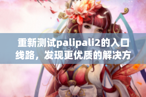 重新測試palipali2的入口線路，發(fā)現(xiàn)更優(yōu)質(zhì)的解決方案