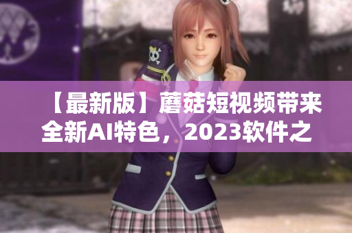 【最新版】蘑菇短視頻帶來全新AI特色，2023軟件之選!