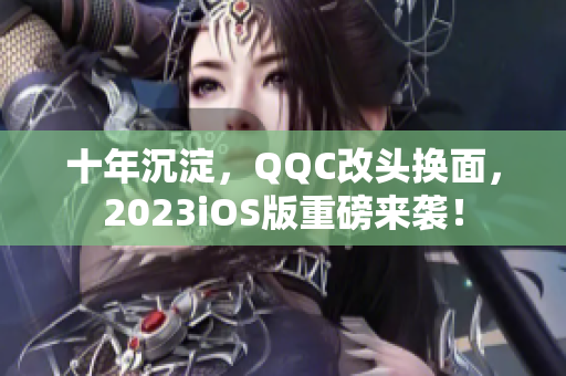 十年沉淀，QQC改頭換面，2023iOS版重磅來襲！