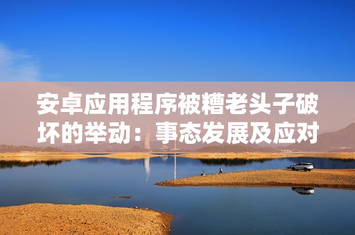 安卓應用程序被糟老頭子破壞的舉動：事態(tài)發(fā)展及應對策略