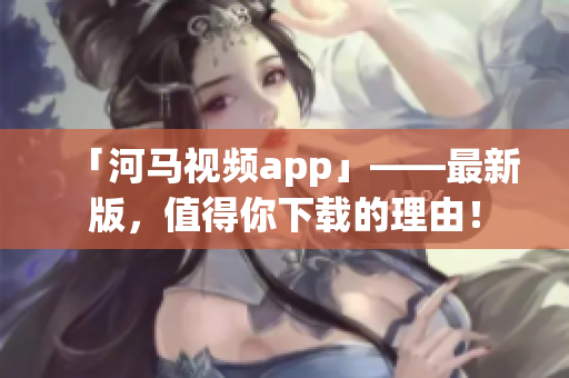 「河馬視頻app」——最新版，值得你下載的理由！