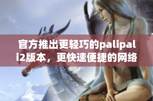 官方推出更輕巧的palipali2版本，更快速便捷的網(wǎng)絡(luò)軟件體驗(yàn)