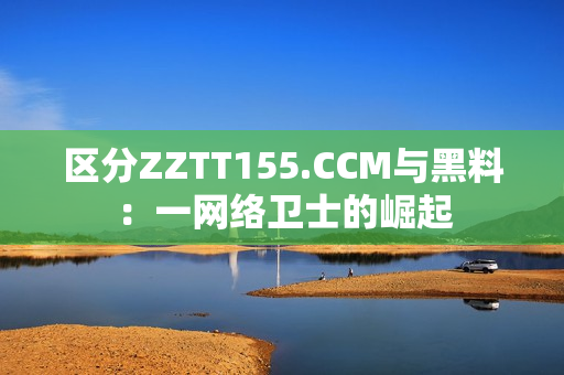 區(qū)分ZZTT155.CCM與黑料：一網(wǎng)絡(luò)衛(wèi)士的崛起