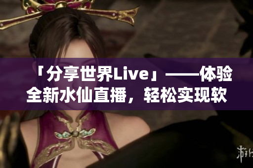 「分享世界Live」——體驗全新水仙直播，輕松實現軟件互動分享