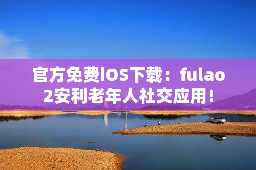 官方免費(fèi)iOS下載：fulao2安利老年人社交應(yīng)用！