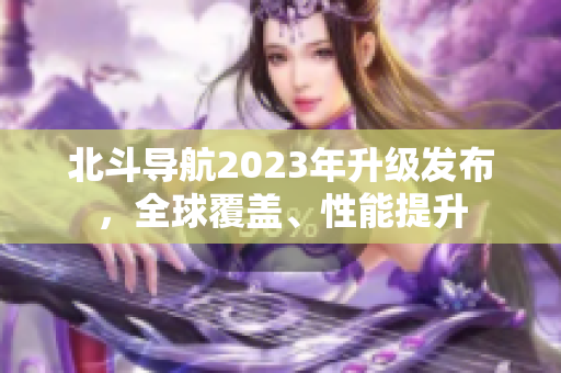 北斗導(dǎo)航2023年升級發(fā)布，全球覆蓋、性能提升