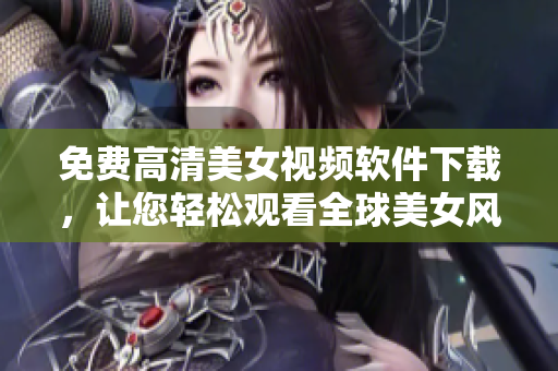 免費高清美女視頻軟件下載，讓您輕松觀看全球美女風(fēng)采