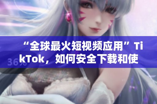 “全球最火短視頻應(yīng)用”TikTok，如何安全下載和使用？