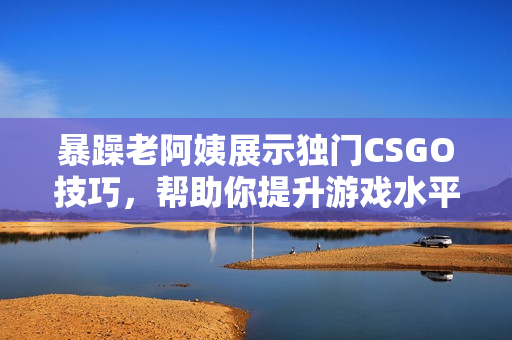 暴躁老阿姨展示獨門CSGO技巧，幫助你提升游戲水平