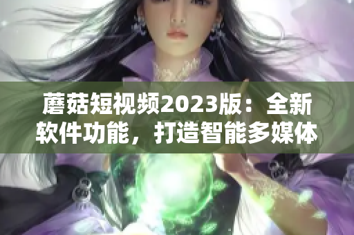 蘑菇短視頻2023版：全新軟件功能，打造智能多媒體生態(tài)圈！