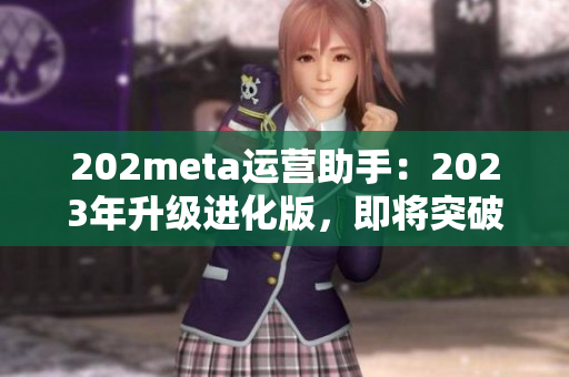 202meta運(yùn)營(yíng)助手：2023年升級(jí)進(jìn)化版，即將突破技術(shù)壁壘，優(yōu)化用戶(hù)體驗(yàn)