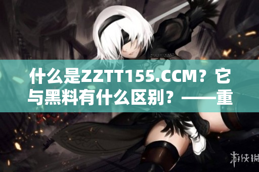 什么是ZZTT155.CCM？它與黑料有什么區(qū)別？——重要性解讀