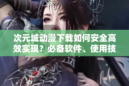 次元城動(dòng)漫下載如何安全高效實(shí)現(xiàn)？必備軟件、使用技巧詳解