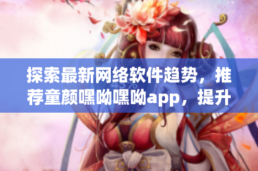 探索最新網(wǎng)絡軟件趨勢，推薦童顏嘿呦嘿呦app，提升用戶體驗